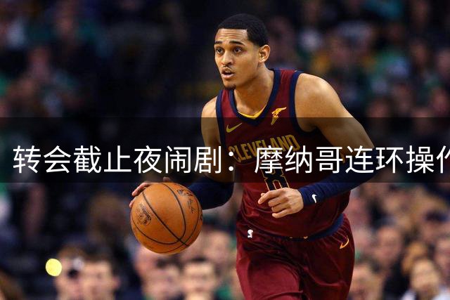 转会截止夜闹剧：摩纳哥连环操作酿三败俱伤